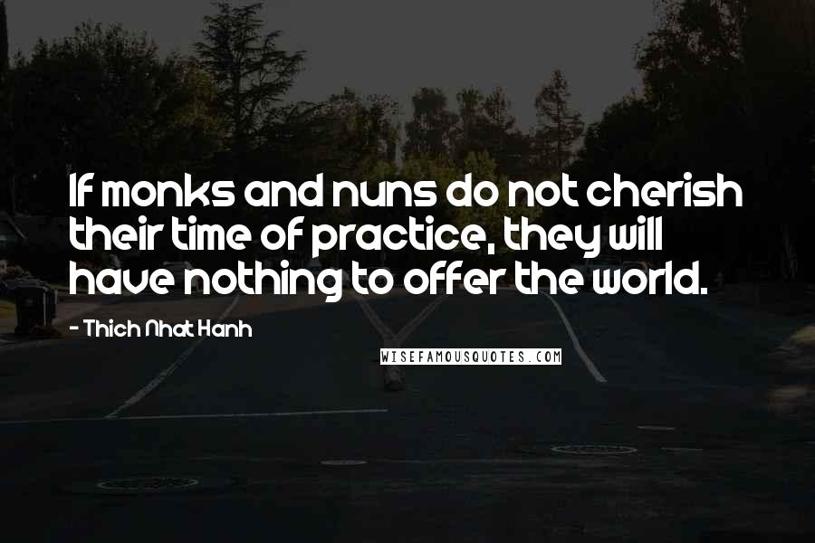 Thich Nhat Hanh Quotes: If monks and nuns do not cherish their time of practice, they will have nothing to offer the world.