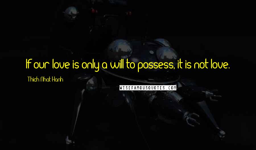 Thich Nhat Hanh Quotes: If our love is only a will to possess, it is not love.