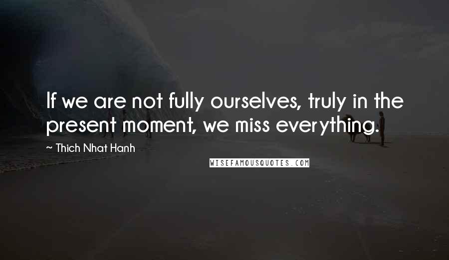 Thich Nhat Hanh Quotes: If we are not fully ourselves, truly in the present moment, we miss everything.