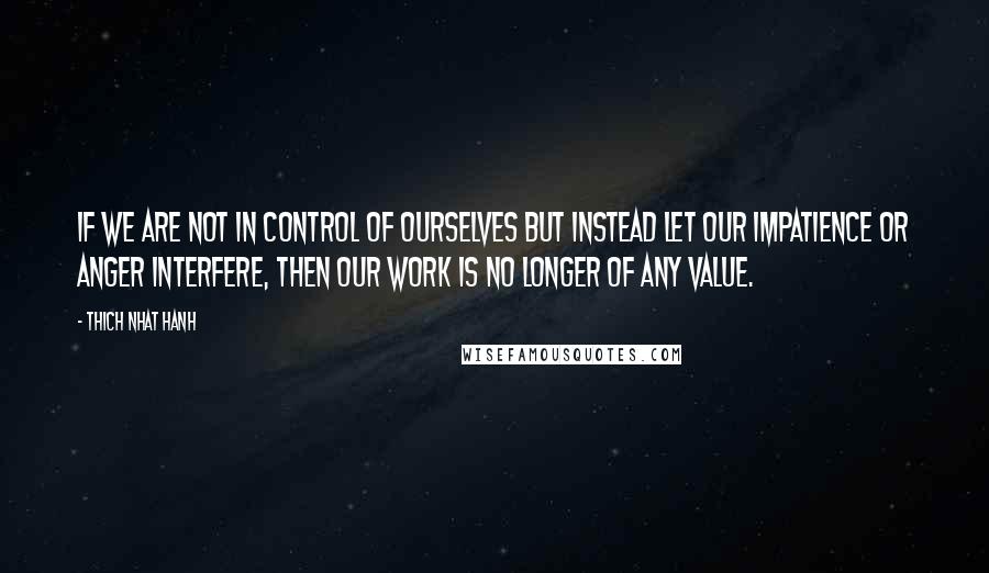 Thich Nhat Hanh Quotes: If we are not in control of ourselves but instead let our impatience or anger interfere, then our work is no longer of any value.