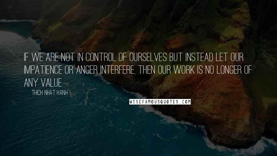 Thich Nhat Hanh Quotes: If we are not in control of ourselves but instead let our impatience or anger interfere, then our work is no longer of any value.