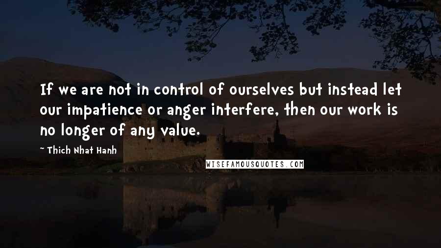 Thich Nhat Hanh Quotes: If we are not in control of ourselves but instead let our impatience or anger interfere, then our work is no longer of any value.