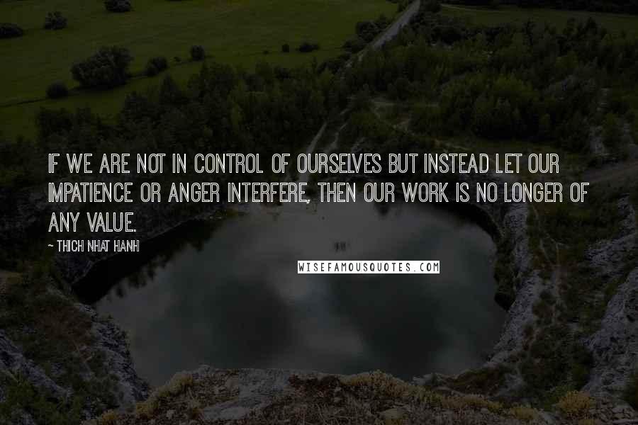 Thich Nhat Hanh Quotes: If we are not in control of ourselves but instead let our impatience or anger interfere, then our work is no longer of any value.