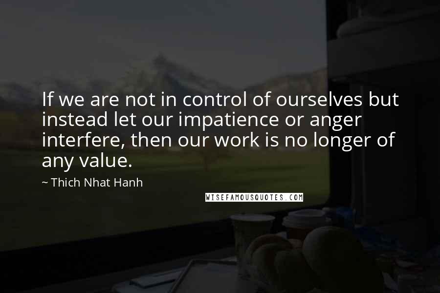 Thich Nhat Hanh Quotes: If we are not in control of ourselves but instead let our impatience or anger interfere, then our work is no longer of any value.