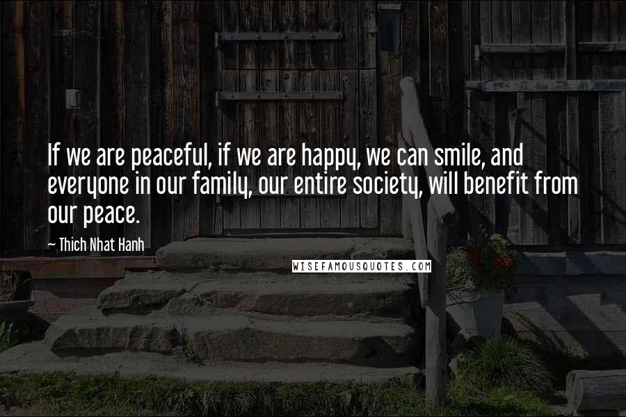 Thich Nhat Hanh Quotes: If we are peaceful, if we are happy, we can smile, and everyone in our family, our entire society, will benefit from our peace.