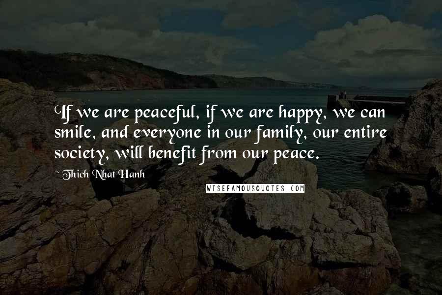 Thich Nhat Hanh Quotes: If we are peaceful, if we are happy, we can smile, and everyone in our family, our entire society, will benefit from our peace.