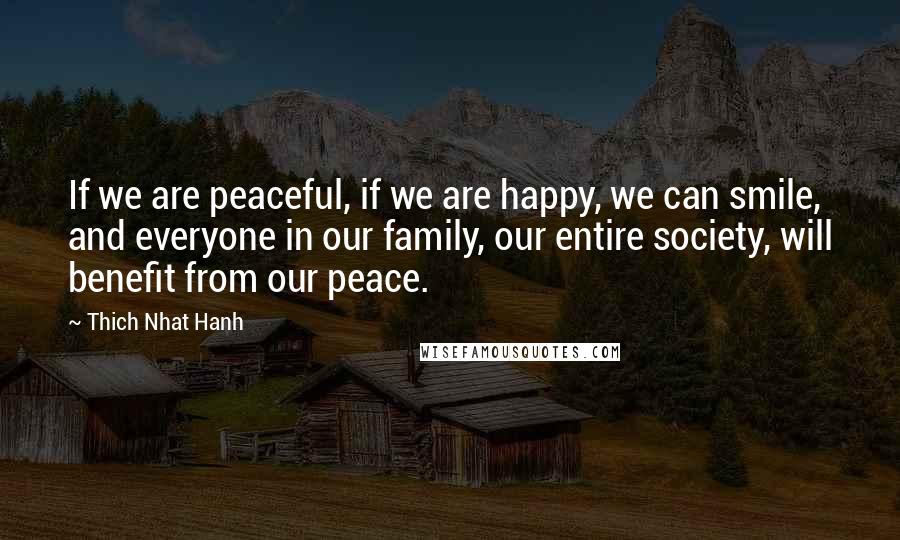 Thich Nhat Hanh Quotes: If we are peaceful, if we are happy, we can smile, and everyone in our family, our entire society, will benefit from our peace.