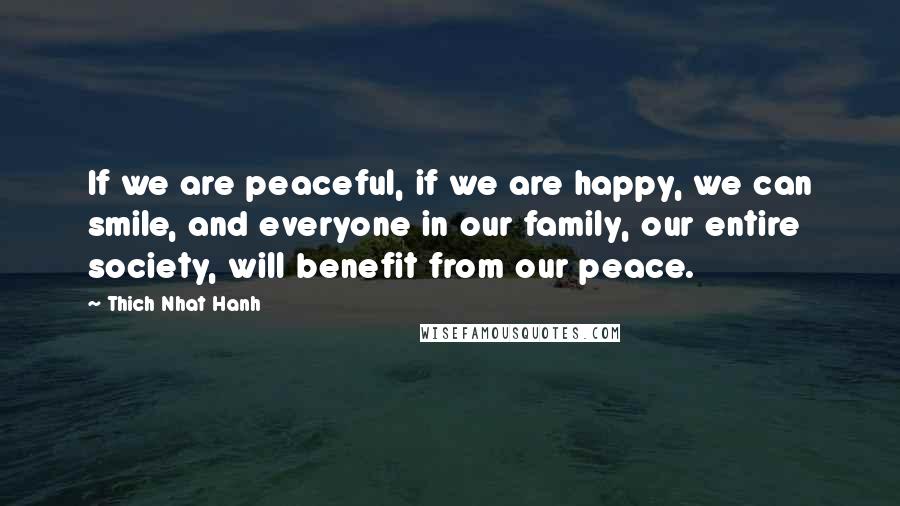 Thich Nhat Hanh Quotes: If we are peaceful, if we are happy, we can smile, and everyone in our family, our entire society, will benefit from our peace.
