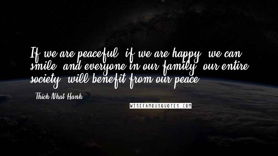 Thich Nhat Hanh Quotes: If we are peaceful, if we are happy, we can smile, and everyone in our family, our entire society, will benefit from our peace.