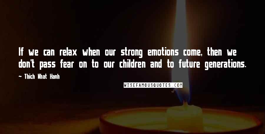 Thich Nhat Hanh Quotes: If we can relax when our strong emotions come, then we don't pass fear on to our children and to future generations.