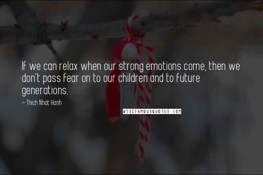 Thich Nhat Hanh Quotes: If we can relax when our strong emotions come, then we don't pass fear on to our children and to future generations.