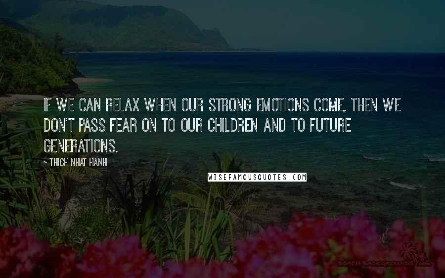 Thich Nhat Hanh Quotes: If we can relax when our strong emotions come, then we don't pass fear on to our children and to future generations.