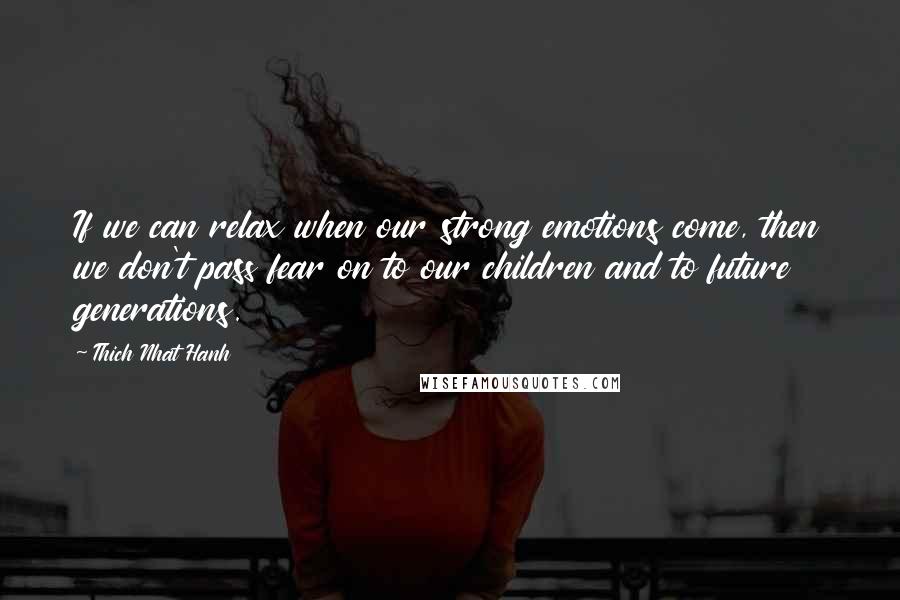 Thich Nhat Hanh Quotes: If we can relax when our strong emotions come, then we don't pass fear on to our children and to future generations.