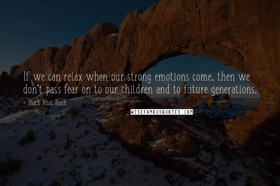 Thich Nhat Hanh Quotes: If we can relax when our strong emotions come, then we don't pass fear on to our children and to future generations.