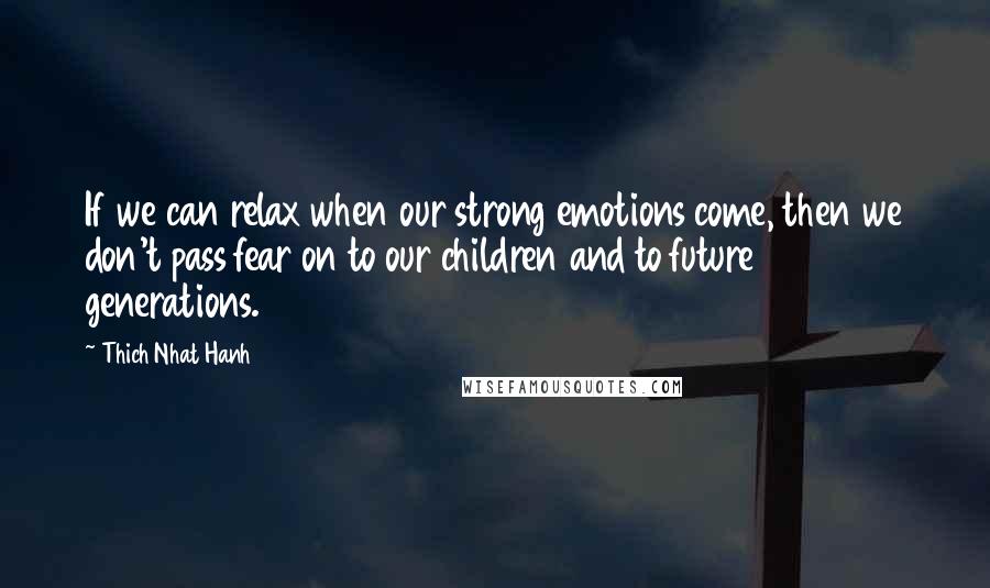 Thich Nhat Hanh Quotes: If we can relax when our strong emotions come, then we don't pass fear on to our children and to future generations.