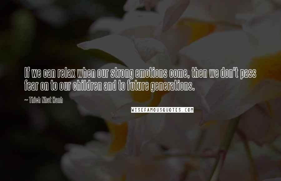 Thich Nhat Hanh Quotes: If we can relax when our strong emotions come, then we don't pass fear on to our children and to future generations.