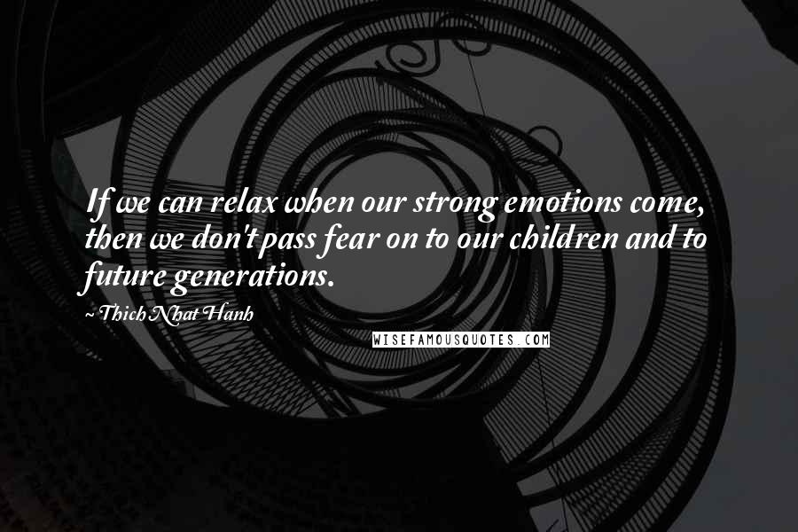 Thich Nhat Hanh Quotes: If we can relax when our strong emotions come, then we don't pass fear on to our children and to future generations.