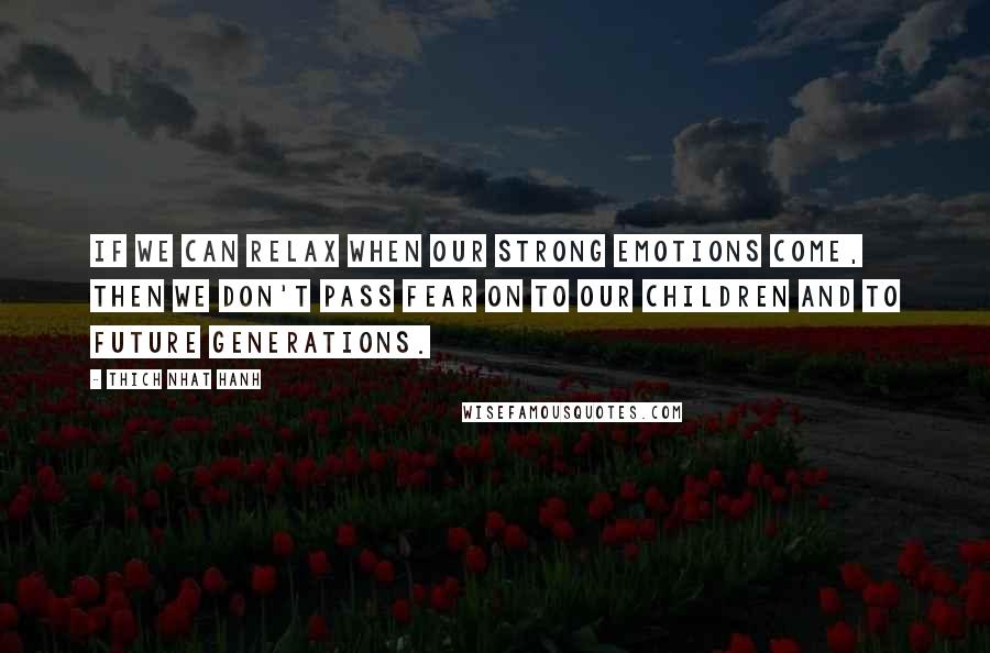 Thich Nhat Hanh Quotes: If we can relax when our strong emotions come, then we don't pass fear on to our children and to future generations.