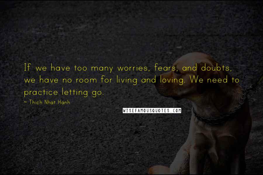 Thich Nhat Hanh Quotes: If we have too many worries, fears, and doubts, we have no room for living and loving. We need to practice letting go.