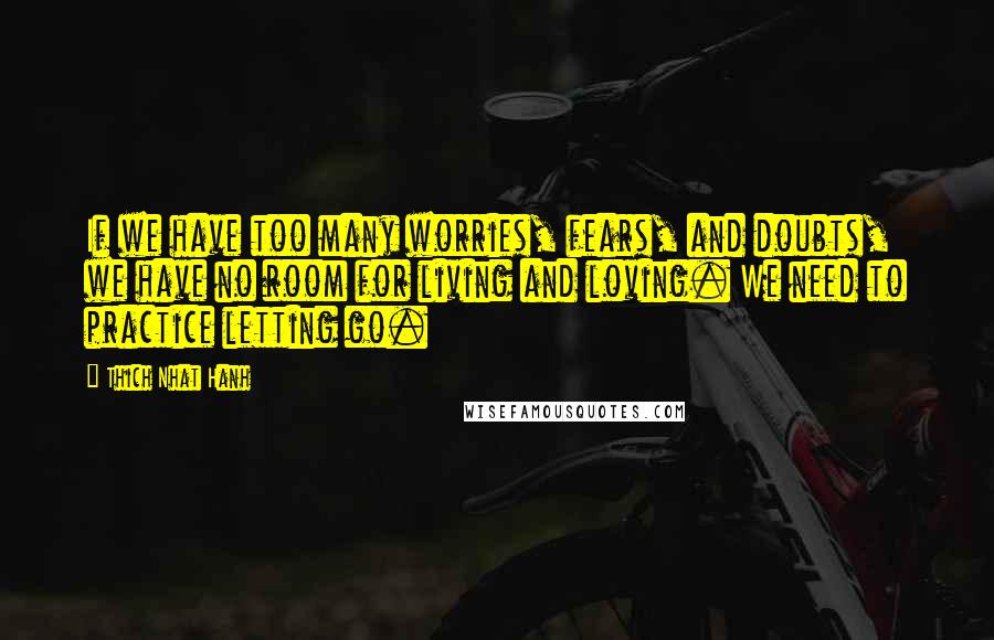 Thich Nhat Hanh Quotes: If we have too many worries, fears, and doubts, we have no room for living and loving. We need to practice letting go.