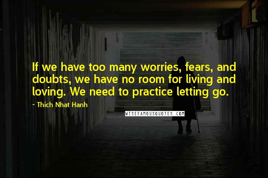 Thich Nhat Hanh Quotes: If we have too many worries, fears, and doubts, we have no room for living and loving. We need to practice letting go.