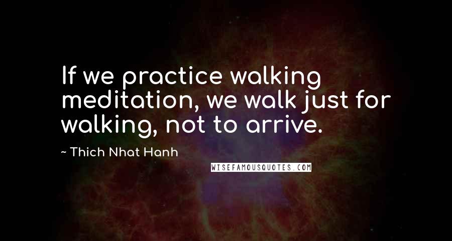 Thich Nhat Hanh Quotes: If we practice walking meditation, we walk just for walking, not to arrive.