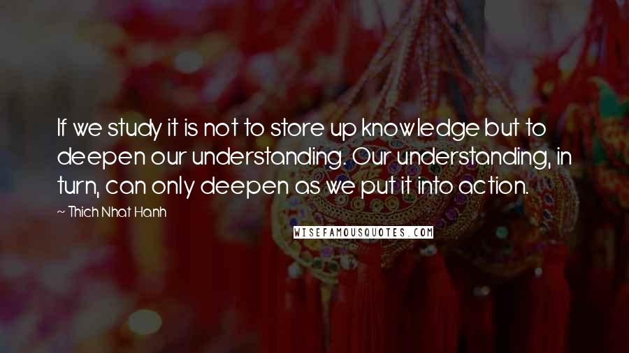 Thich Nhat Hanh Quotes: If we study it is not to store up knowledge but to deepen our understanding. Our understanding, in turn, can only deepen as we put it into action.