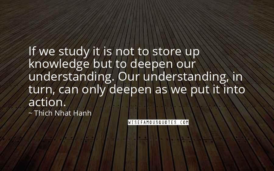 Thich Nhat Hanh Quotes: If we study it is not to store up knowledge but to deepen our understanding. Our understanding, in turn, can only deepen as we put it into action.