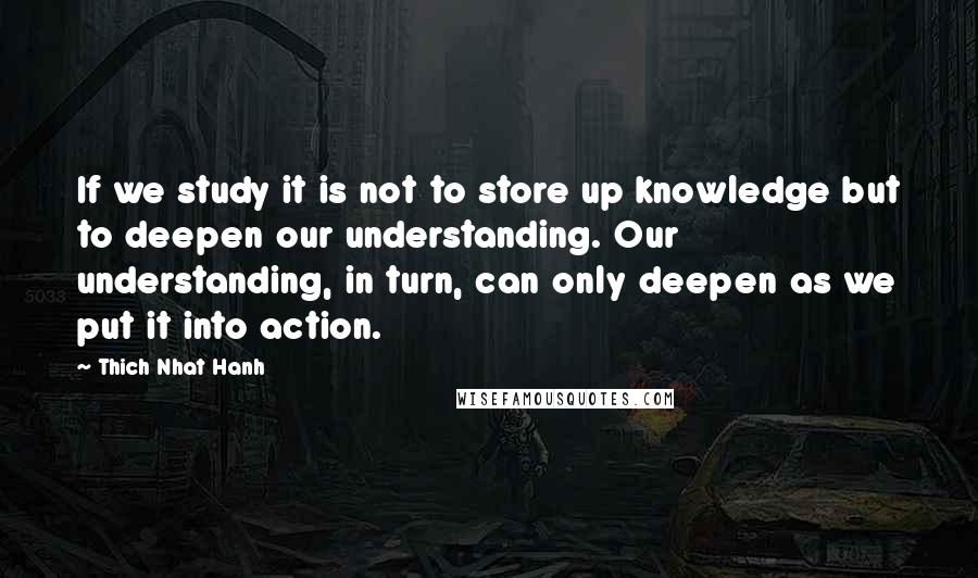 Thich Nhat Hanh Quotes: If we study it is not to store up knowledge but to deepen our understanding. Our understanding, in turn, can only deepen as we put it into action.