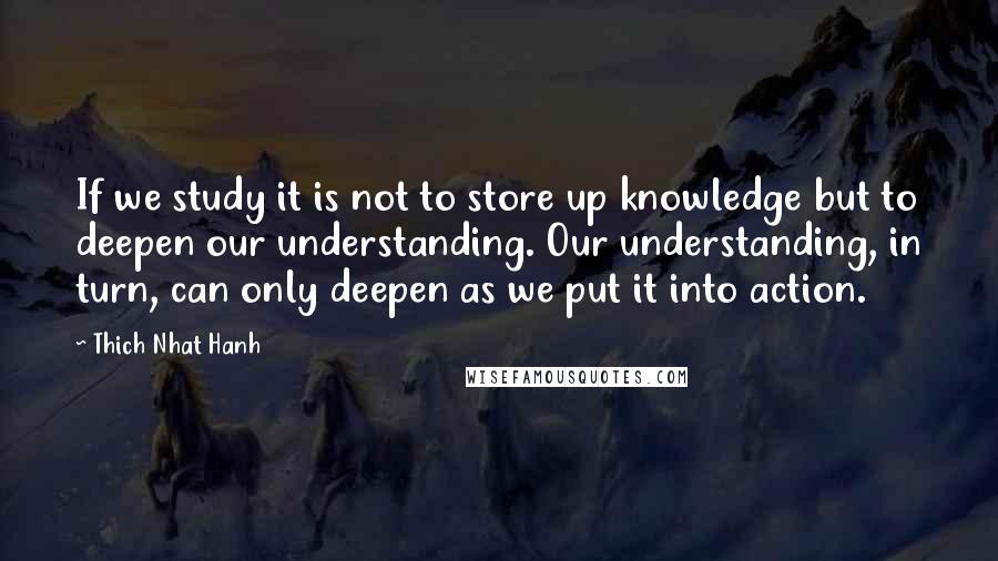 Thich Nhat Hanh Quotes: If we study it is not to store up knowledge but to deepen our understanding. Our understanding, in turn, can only deepen as we put it into action.