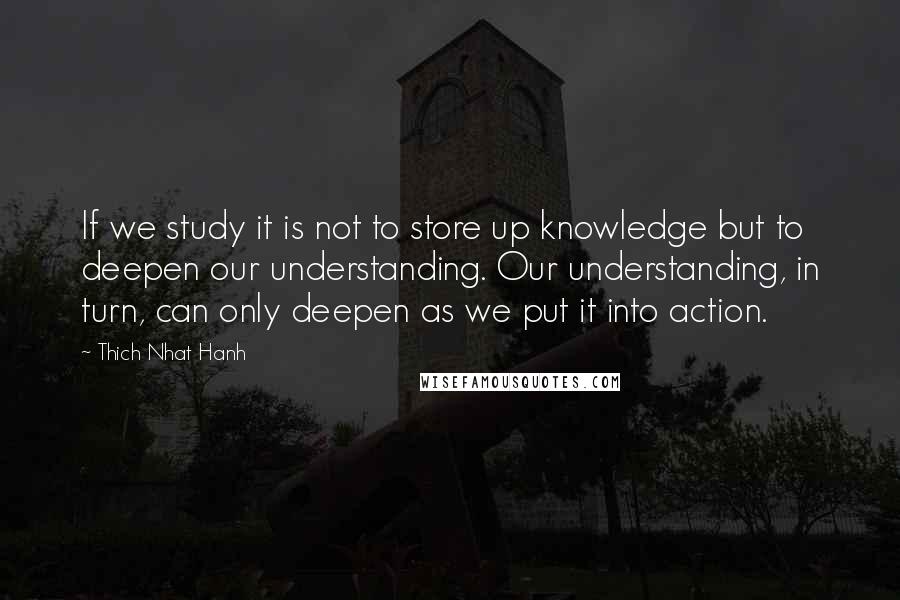 Thich Nhat Hanh Quotes: If we study it is not to store up knowledge but to deepen our understanding. Our understanding, in turn, can only deepen as we put it into action.