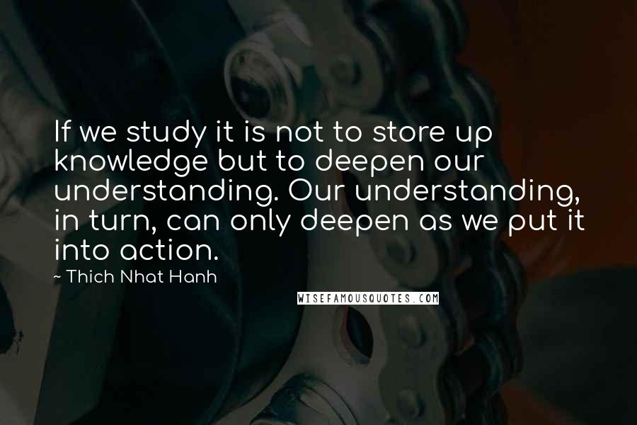 Thich Nhat Hanh Quotes: If we study it is not to store up knowledge but to deepen our understanding. Our understanding, in turn, can only deepen as we put it into action.