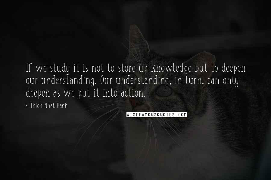 Thich Nhat Hanh Quotes: If we study it is not to store up knowledge but to deepen our understanding. Our understanding, in turn, can only deepen as we put it into action.