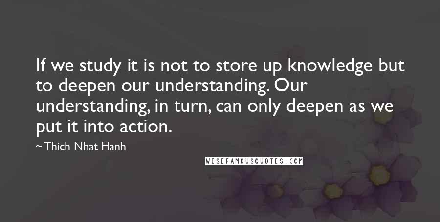 Thich Nhat Hanh Quotes: If we study it is not to store up knowledge but to deepen our understanding. Our understanding, in turn, can only deepen as we put it into action.