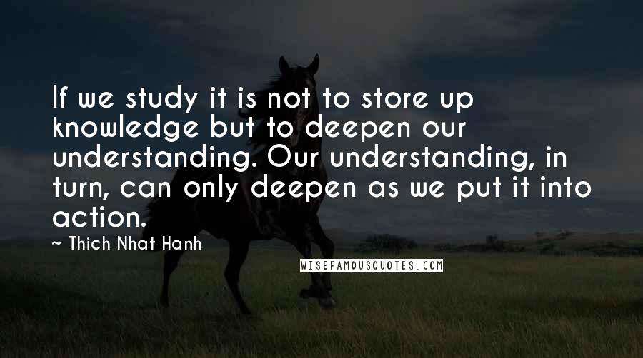 Thich Nhat Hanh Quotes: If we study it is not to store up knowledge but to deepen our understanding. Our understanding, in turn, can only deepen as we put it into action.