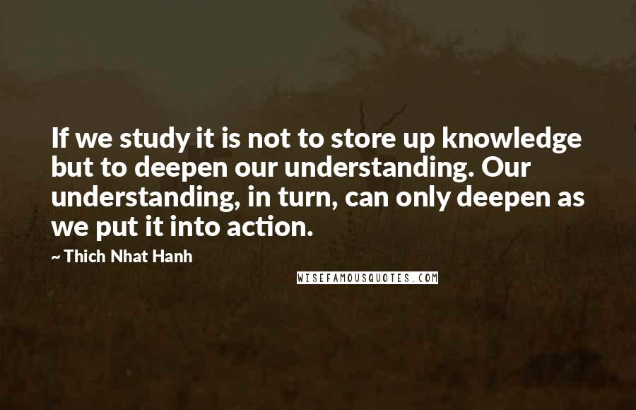 Thich Nhat Hanh Quotes: If we study it is not to store up knowledge but to deepen our understanding. Our understanding, in turn, can only deepen as we put it into action.