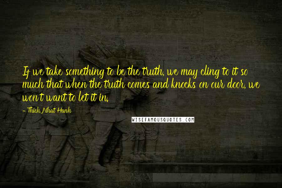 Thich Nhat Hanh Quotes: If we take something to be the truth, we may cling to it so much that when the truth comes and knocks on our door, we won't want to let it in.