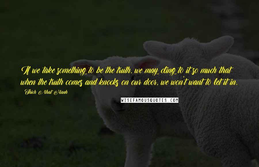 Thich Nhat Hanh Quotes: If we take something to be the truth, we may cling to it so much that when the truth comes and knocks on our door, we won't want to let it in.