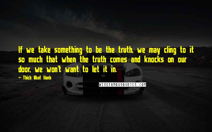 Thich Nhat Hanh Quotes: If we take something to be the truth, we may cling to it so much that when the truth comes and knocks on our door, we won't want to let it in.