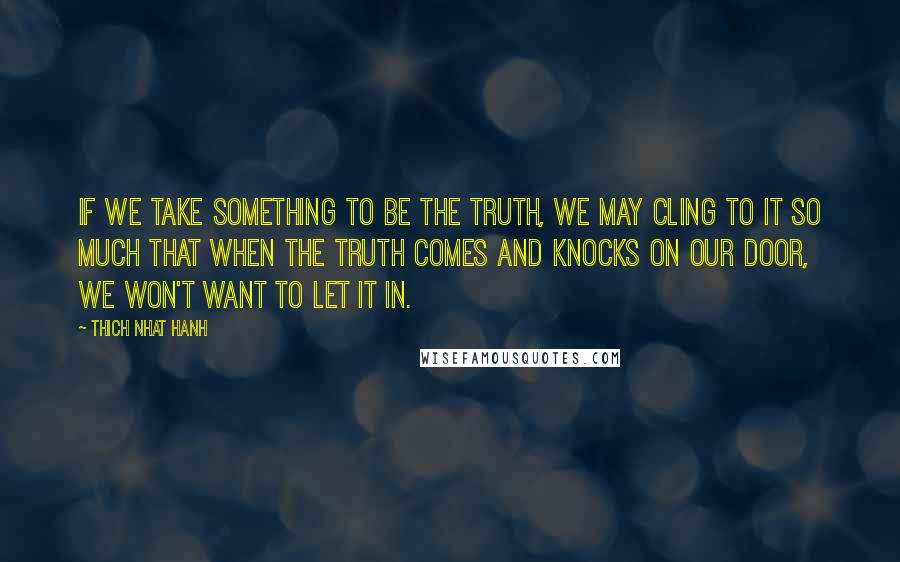 Thich Nhat Hanh Quotes: If we take something to be the truth, we may cling to it so much that when the truth comes and knocks on our door, we won't want to let it in.