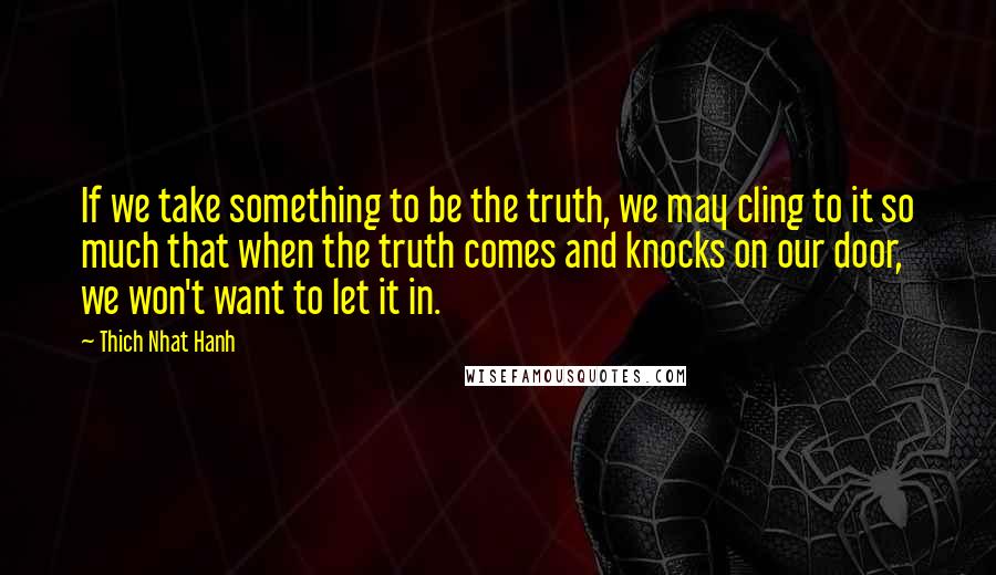 Thich Nhat Hanh Quotes: If we take something to be the truth, we may cling to it so much that when the truth comes and knocks on our door, we won't want to let it in.
