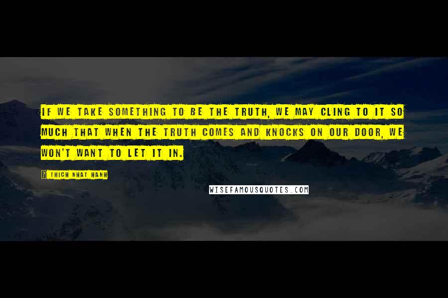 Thich Nhat Hanh Quotes: If we take something to be the truth, we may cling to it so much that when the truth comes and knocks on our door, we won't want to let it in.