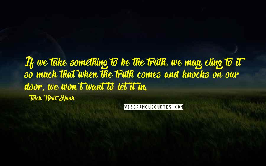 Thich Nhat Hanh Quotes: If we take something to be the truth, we may cling to it so much that when the truth comes and knocks on our door, we won't want to let it in.