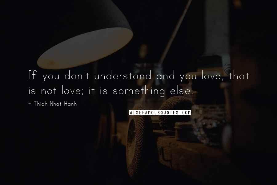 Thich Nhat Hanh Quotes: If you don't understand and you love, that is not love; it is something else.