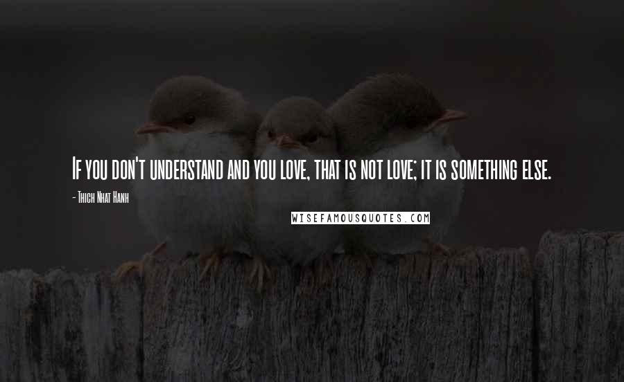 Thich Nhat Hanh Quotes: If you don't understand and you love, that is not love; it is something else.