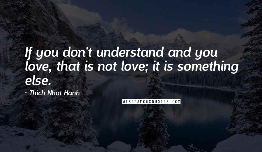 Thich Nhat Hanh Quotes: If you don't understand and you love, that is not love; it is something else.