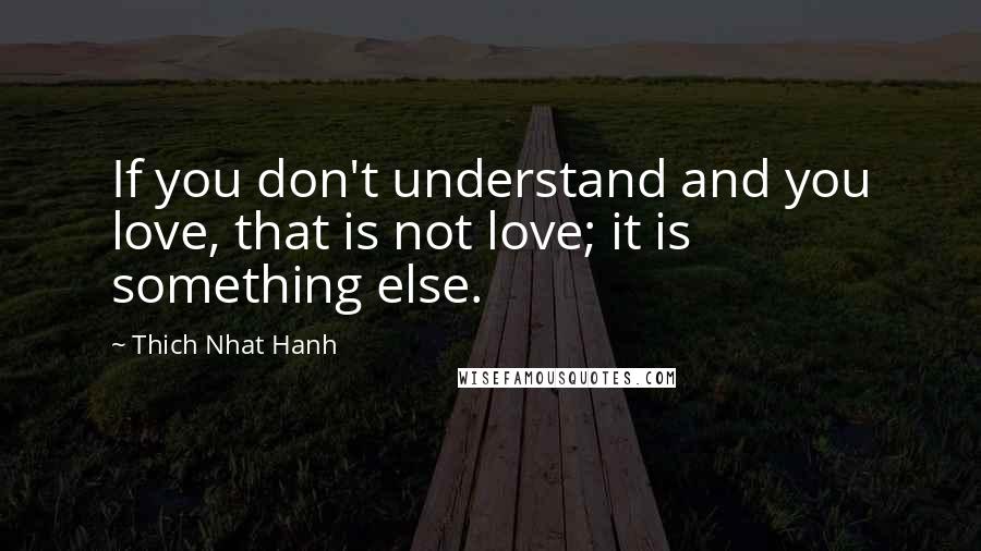 Thich Nhat Hanh Quotes: If you don't understand and you love, that is not love; it is something else.