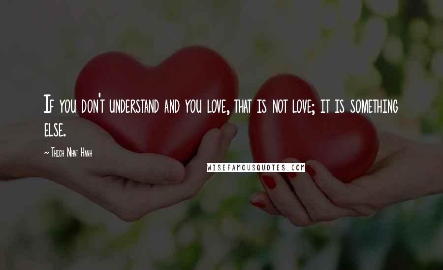 Thich Nhat Hanh Quotes: If you don't understand and you love, that is not love; it is something else.