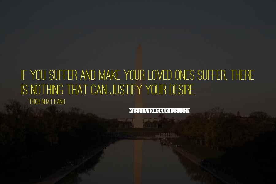 Thich Nhat Hanh Quotes: If you suffer and make your loved ones suffer, there is nothing that can justify your desire.