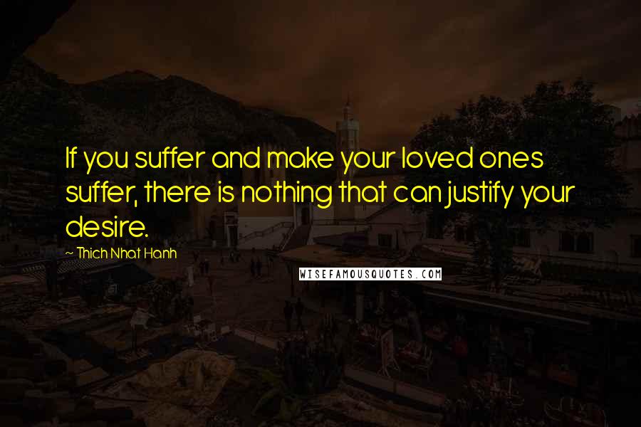 Thich Nhat Hanh Quotes: If you suffer and make your loved ones suffer, there is nothing that can justify your desire.